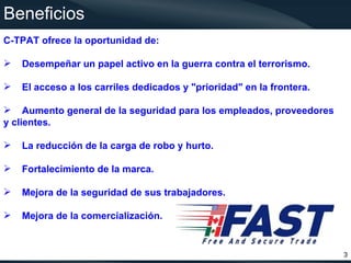 Beneficios
C-TPAT ofrece la oportunidad de:

   Desempeñar un papel activo en la guerra contra el terrorismo.

   El acceso a los carriles dedicados y "prioridad" en la frontera.

 Aumento general de la seguridad para los empleados, proveedores
y clientes.

   La reducción de la carga de robo y hurto.

   Fortalecimiento de la marca.

   Mejora de la seguridad de sus trabajadores.

   Mejora de la comercialización.


                                                                       3
 