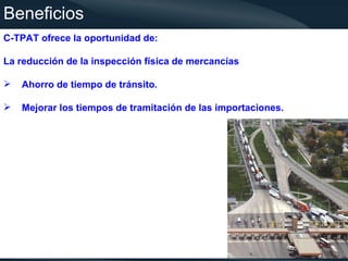 Beneficios
C-TPAT ofrece la oportunidad de:

La reducción de la inspección física de mercancías

   Ahorro de tiempo de tránsito.

   Mejorar los tiempos de tramitación de las importaciones.




                                                               4
 