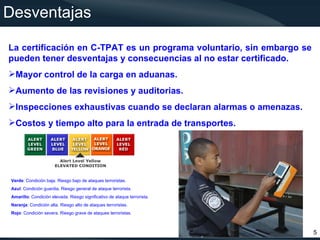 Desventajas

La certificación en C-TPAT es un programa voluntario, sin embargo se
pueden tener desventajas y consecuencias al no estar certificado.
Mayor control de la carga en aduanas.
Aumento de las revisiones y auditorias.
Inspecciones exhaustivas cuando se declaran alarmas o amenazas.
Costos y tiempo alto para la entrada de transportes.




Verde: Condición baja. Riesgo bajo de ataques terroristas.
Azul: Condición guardia. Riesgo general de ataque terrorista.
Amarillo: Condición elevada. Riesgo significativo de ataque terrorista.
Naranja: Condición alta. Riesgo alto de ataques terroristas.
Rojo: Condición severa. Riesgo grave de ataques terroristas.



                                                                          5
 
