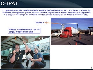 C-TPAT
EL gobierno de los Estados Unidos realiza inspecciones en el cruce de la frontera de
nuestros transportes, por lo que es de vital importancia, tomar medidas de seguridad
en la carga y descarga de materiales y los envíos de carga con Producto Terminado.



                               Rayos X


     Posible contaminación de la
     carga, muelle de la caja




                                                                                       6
 
