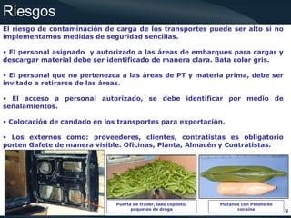 Riesgos
El riesgo de contaminación de carga de los transportes puede ser alto si no
implementamos medidas de seguridad sencillas.

• El personal asignado y autorizado a las áreas de embarques para cargar y
descargar material debe ser identificado de manera clara. Bata color gris.

• El personal que no pertenezca a las áreas de PT y materia prima, debe ser
invitado a retirarse de las áreas.

• El acceso a personal autorizado, se debe identificar por medio de
señalamientos.

• Colocación de candado en los transportes para exportación.

• Los externos como: proveedores, clientes, contratistas es obligatorio
porten Gafete de manera visible. Oficinas, Planta, Almacén y Contratistas.




                              Puerta de trailer, lado copiloto,   Plátanos con Pellets de
                                    paquetes de droga                    cocaína
                                                                                            9
 