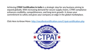 Achieving CTPAT Certification in India is a strategic step for any business aiming to
expand globally. With increasing demand for secure supply chains, CTPAT compliance
enhances credibility, competitiveness, and long-term growth. It shows your
commitment to safety and gives your company an edge in the global marketplace.
Click Here to Know More: http://excellentcertification.com/C-tpat-certification.php
 