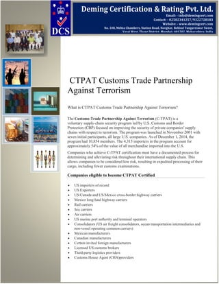 CTPAT Customs Trade Partnership
Against Terrorism
What is CTPAT Customs Trade Partnership Against Terrorism?
The Customs-Trade Partnership Against Terrorism (C-TPAT) is a
voluntary supply-chain security program led by U.S. Customs and Border
Protection (CBP) focused on improving the security of private companies' supply
chains with respect to terrorism. The program was launched in November 2001 with
seven initial participants, all large U.S. companies. As of December 1, 2014, the
program had 10,854 members. The 4,315 importers in the program account for
approximately 54% of the value of all merchandise imported into the U.S.
Companies who achieve C-TPAT certification must have a documented process for
determining and alleviating risk throughout their international supply chain. This
allows companies to be considered low risk, resulting in expedited processing of their
cargo, including fewer customs examinations.
Companies eligible to become CTPAT Certified
• US importers of record
• US Exporters
• US/Canada and US/Mexico cross-border highway carriers
• Mexico long-haul highway carriers
• Rail carriers
• Sea carriers
• Air carriers
• US marine port authority and terminal operators
• Consolidators (US air freight consolidators, ocean transportation intermediaries and
non-vessel operating common carriers)
• Mexican manufacturers
• Canadian manufacturers
• Certain invited foreign manufacturers
• Licensed US customs brokers
• Third-party logistics providers
• Customs House Agent (CHA)providers
Deming Certification & Rating Pvt. Ltd.
Email: - info@demingcert.com
Contact: - 02502341257/9322728183
Website: - www.demingcert.com
No. 108, Mehta Chambers, Station Road, Novghar, Behind Tungareswar Sweet,
Vasai West, Thane District, Mumbai- 401202, Maharashtra, India
 