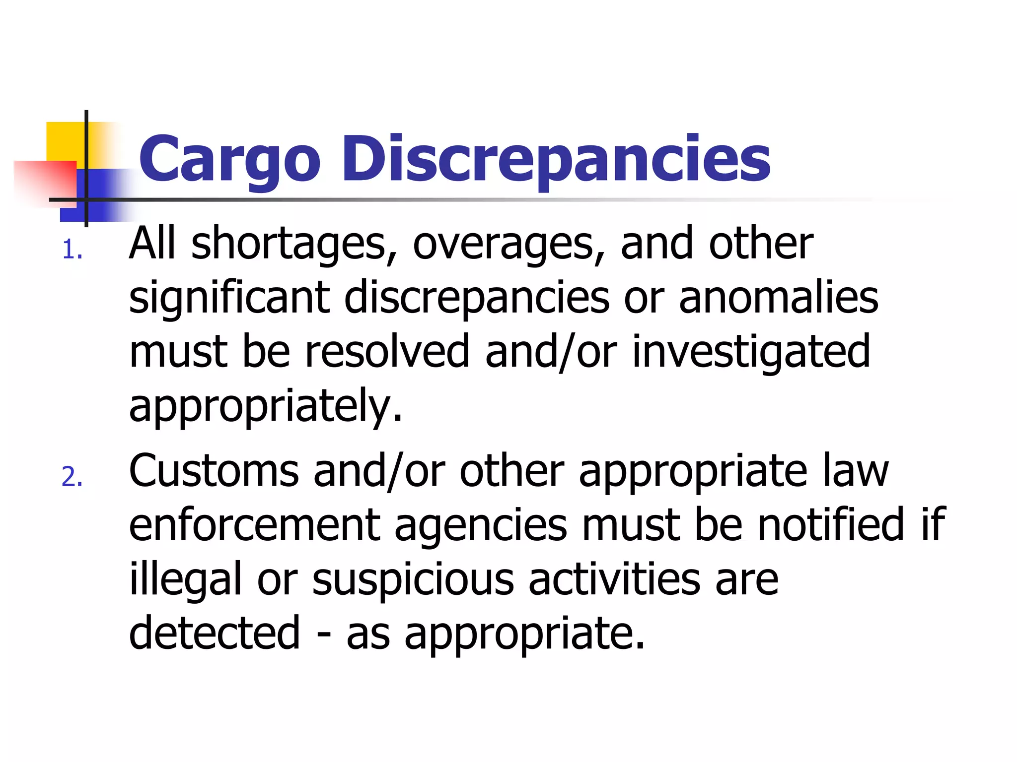 Cargo Discrepancies
1. All shortages, overages, and other
significant discrepancies or anomalies
must be resolved and/or investigated
appropriately.
2. Customs and/or other appropriate law
enforcement agencies must be notified if
illegal or suspicious activities are
detected - as appropriate.
 