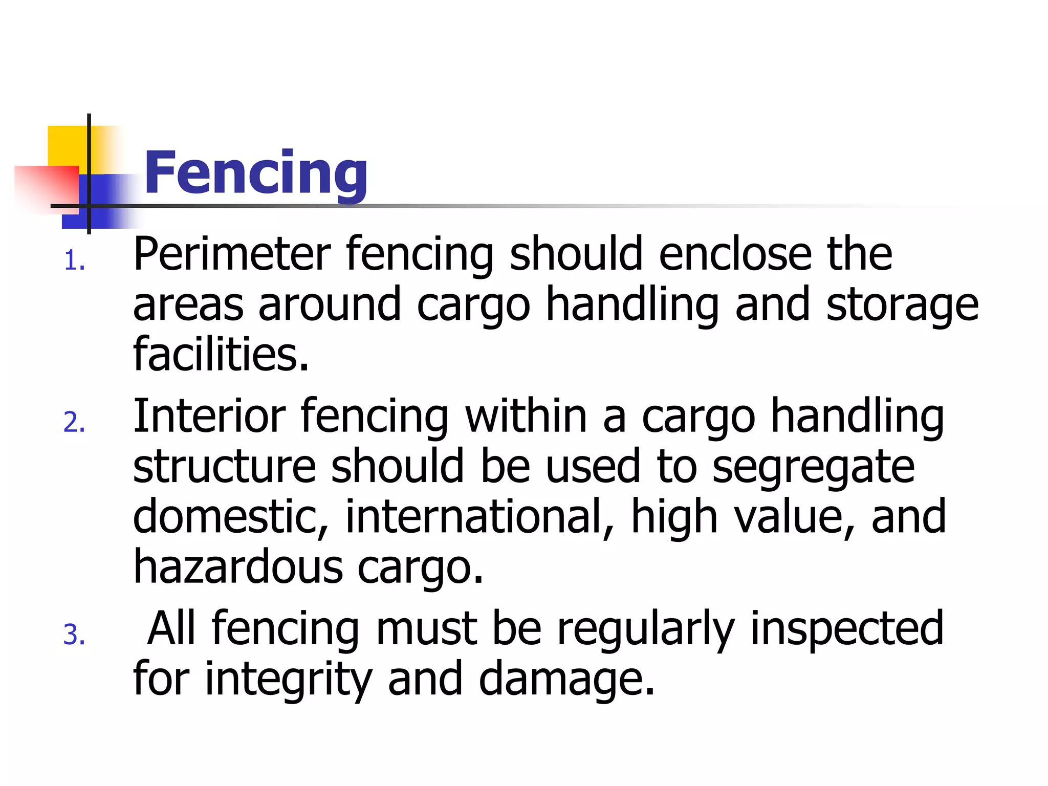 Fencing
1. Perimeter fencing should enclose the
areas around cargo handling and storage
facilities.
2. Interior fencing within a cargo handling
structure should be used to segregate
domestic, international, high value, and
hazardous cargo.
3. All fencing must be regularly inspected
for integrity and damage.
 