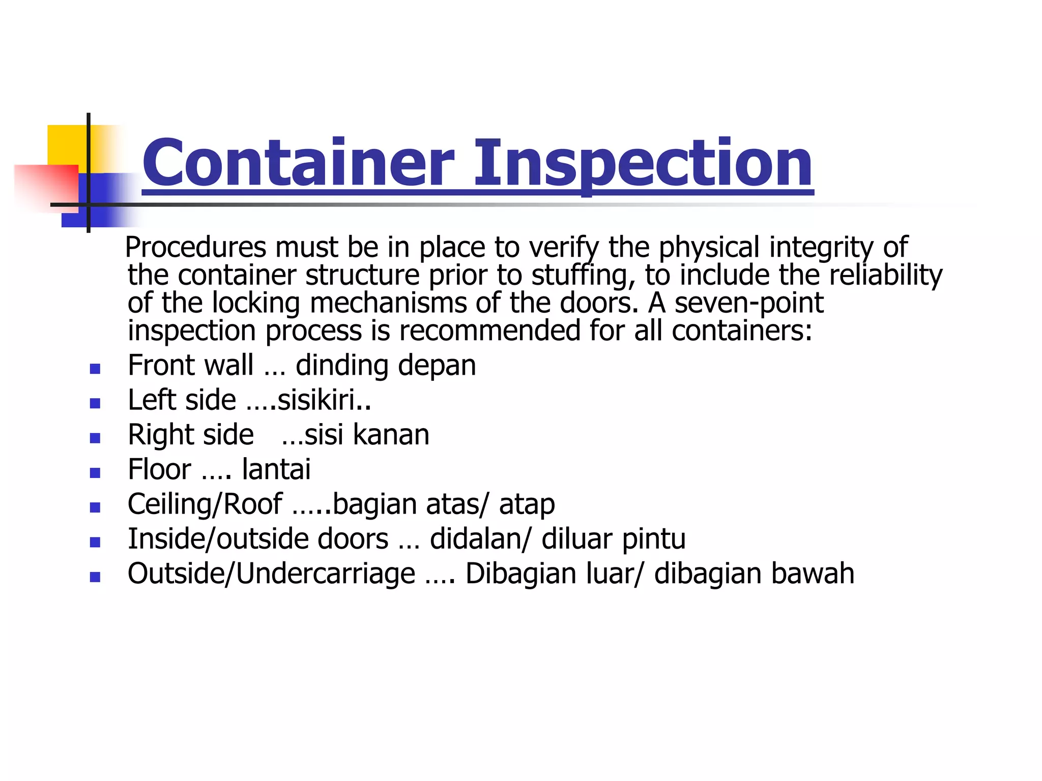 Container Inspection
Procedures must be in place to verify the physical integrity of
the container structure prior to stuffing, to include the reliability
of the locking mechanisms of the doors. A seven-point
inspection process is recommended for all containers:
 Front wall … dinding depan
 Left side ….sisikiri..
 Right side …sisi kanan
 Floor …. lantai
 Ceiling/Roof …..bagian atas/ atap
 Inside/outside doors … didalan/ diluar pintu
 Outside/Undercarriage …. Dibagian luar/ dibagian bawah
 