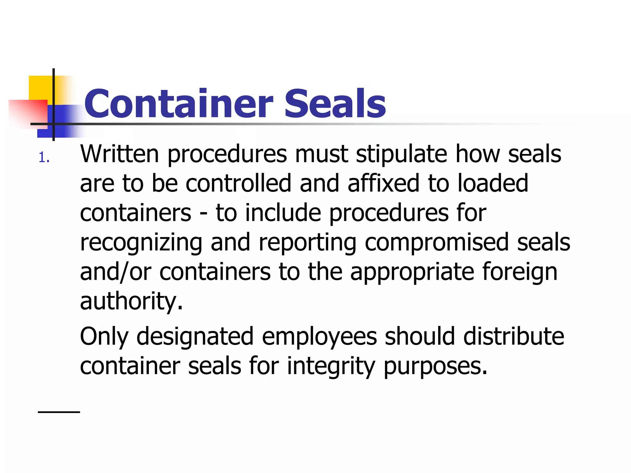 Container Seals
1. Written procedures must stipulate how seals
are to be controlled and affixed to loaded
containers - to include procedures for
recognizing and reporting compromised seals
and/or containers to the appropriate foreign
authority.
Only designated employees should distribute
container seals for integrity purposes.
 