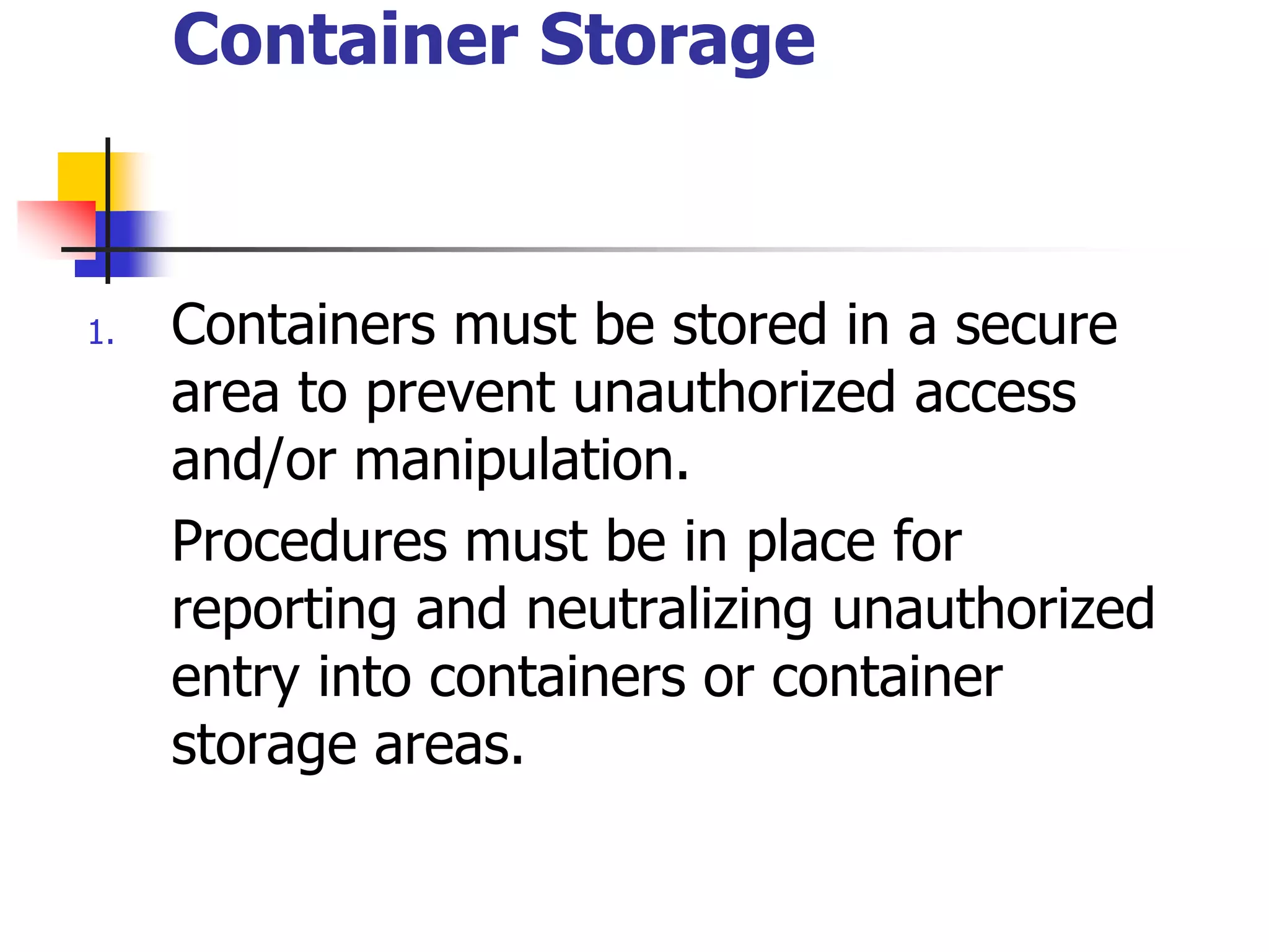 Container Storage
1. Containers must be stored in a secure
area to prevent unauthorized access
and/or manipulation.
Procedures must be in place for
reporting and neutralizing unauthorized
entry into containers or container
storage areas.
 