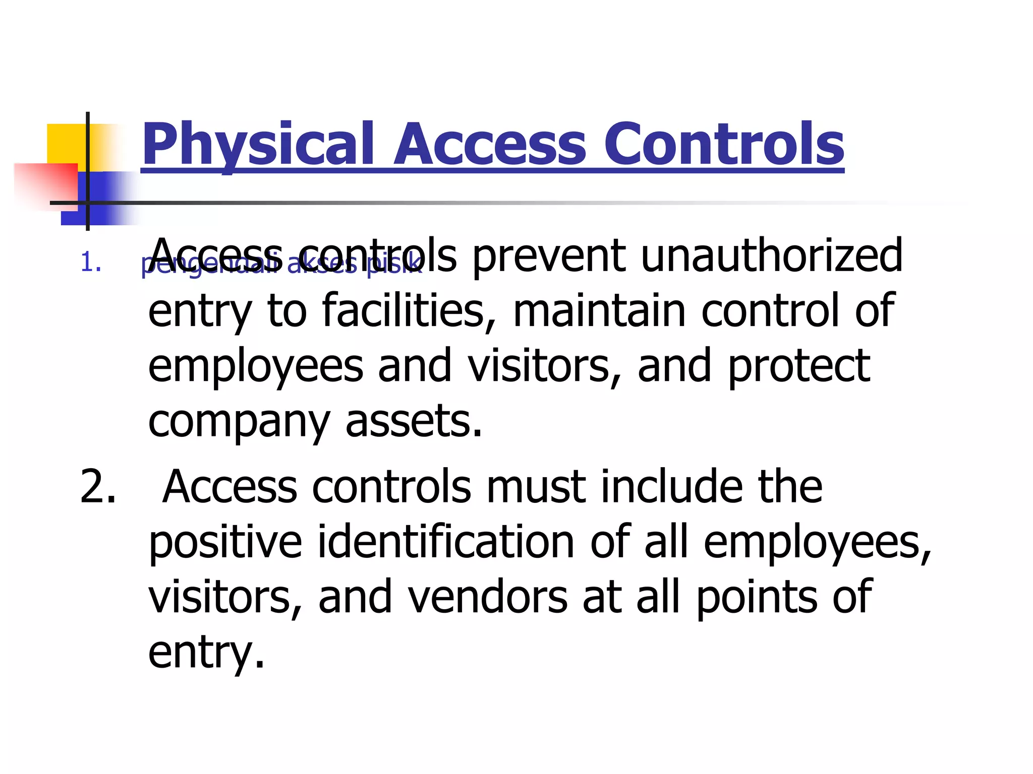 Physical Access Controls
pengendali akses pisik
1. Access controls prevent unauthorized
entry to facilities, maintain control of
employees and visitors, and protect
company assets.
2. Access controls must include the
positive identification of all employees,
visitors, and vendors at all points of
entry.
 