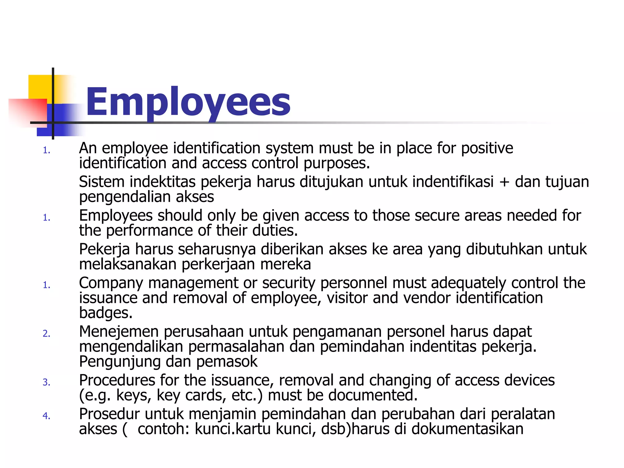 Employees
1. An employee identification system must be in place for positive
identification and access control purposes.
Sistem indektitas pekerja harus ditujukan untuk indentifikasi + dan tujuan
pengendalian akses
1. Employees should only be given access to those secure areas needed for
the performance of their duties.
Pekerja harus seharusnya diberikan akses ke area yang dibutuhkan untuk
melaksanakan perkerjaan mereka
1. Company management or security personnel must adequately control the
issuance and removal of employee, visitor and vendor identification
badges.
2. Menejemen perusahaan untuk pengamanan personel harus dapat
mengendalikan permasalahan dan pemindahan indentitas pekerja.
Pengunjung dan pemasok
3. Procedures for the issuance, removal and changing of access devices
(e.g. keys, key cards, etc.) must be documented.
4. Prosedur untuk menjamin pemindahan dan perubahan dari peralatan
akses ( contoh: kunci.kartu kunci, dsb)harus di dokumentasikan
 