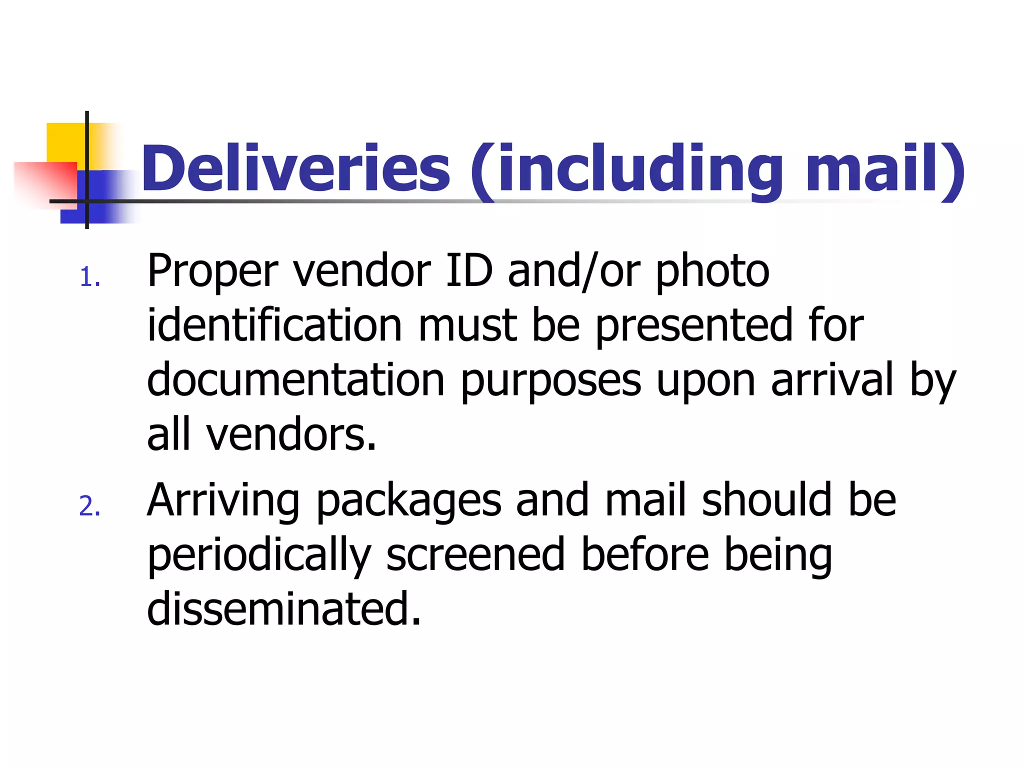 Deliveries (including mail)
1. Proper vendor ID and/or photo
identification must be presented for
documentation purposes upon arrival by
all vendors.
2. Arriving packages and mail should be
periodically screened before being
disseminated.
 