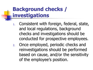 Background checks /
investigations
1. Consistent with foreign, federal, state,
and local regulations, background
checks and investigations should be
conducted for prospective employees.
2. Once employed, periodic checks and
reinvestigations should be performed
based on cause, and/or the sensitivity
of the employee’s position.
 
