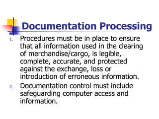 Documentation Processing
1. Procedures must be in place to ensure
that all information used in the clearing
of merchandise/cargo, is legible,
complete, accurate, and protected
against the exchange, loss or
introduction of erroneous information.
2. Documentation control must include
safeguarding computer access and
information.
 