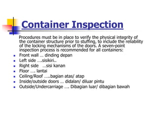 Container Inspection
Procedures must be in place to verify the physical integrity of
the container structure prior to stuffing, to include the reliability
of the locking mechanisms of the doors. A seven-point
inspection process is recommended for all containers:
 Front wall … dinding depan
 Left side ….sisikiri..
 Right side …sisi kanan
 Floor …. lantai
 Ceiling/Roof …..bagian atas/ atap
 Inside/outside doors … didalan/ diluar pintu
 Outside/Undercarriage …. Dibagian luar/ dibagian bawah
 