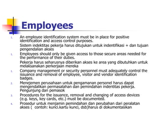 Employees
1. An employee identification system must be in place for positive
identification and access control purposes.
Sistem indektitas pekerja harus ditujukan untuk indentifikasi + dan tujuan
pengendalian akses
1. Employees should only be given access to those secure areas needed for
the performance of their duties.
Pekerja harus seharusnya diberikan akses ke area yang dibutuhkan untuk
melaksanakan perkerjaan mereka
1. Company management or security personnel must adequately control the
issuance and removal of employee, visitor and vendor identification
badges.
2. Menejemen perusahaan untuk pengamanan personel harus dapat
mengendalikan permasalahan dan pemindahan indentitas pekerja.
Pengunjung dan pemasok
3. Procedures for the issuance, removal and changing of access devices
(e.g. keys, key cards, etc.) must be documented.
4. Prosedur untuk menjamin pemindahan dan perubahan dari peralatan
akses ( contoh: kunci.kartu kunci, dsb)harus di dokumentasikan
 