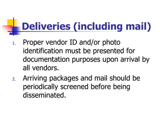 Deliveries (including mail)
1. Proper vendor ID and/or photo
identification must be presented for
documentation purposes upon arrival by
all vendors.
2. Arriving packages and mail should be
periodically screened before being
disseminated.
 