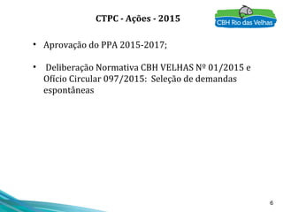 6
• Aprovação do PPA 2015-2017;
• Deliberação Normativa CBH VELHAS Nº 01/2015 e
Ofício Circular 097/2015: Seleção de demandas
espontâneas
CTPC - Ações - 2015
 