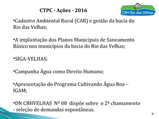 9
•Cadastro Ambiental Rural (CAR) e gestão da bacia do
Rio das Velhas;
•A implantação dos Planos Municipais de Saneamento
Básico nos municípios da bacia do Rio das Velhas;
•SIGA-VELHAS;
•Campanha Água como Direito Humano;
•Apresentação do Programa Cultivando Água Boa –
IGAM;
•DN CBHVELHAS Nº 08 dispõe sobre o 2ª chamamento
- seleção de demandas espontâneas.
CTPC - Ações - 2016
 