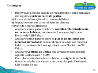 2
• Desenvolver ações no sentido de regulamentar a implementação
dos seguintes instrumentos de gestão:
a) Sistema de informação sobre recursos hídricos;
b) Enquadramento dos corpos d´água em classes;
c) Plano de Recursos Hídricos;
• Analisar e emitir parecer sobre os conflitos relacionados com
os recursos hídricos, previamente à sua apreciação pelo
Plenário do CBH-Velhas;
• Analisar e emitir parecer sobre os planos de aplicação dos
recursos arrecadados com a cobrança pelo uso dos recursos
hídricos, previamente à sua apreciação pelo Plenário do CBH
Velhas;
• Analisar o Contrato de Gestão que deverá ser assinado pela
Agência da Bacia com o IGAM;
• Controlar as atividades desenvolvidas pela Agência de Bacia;
• Outras atividades que vierem a ser delegadas pelo Plenário do
CBH Rio das Velhas;
Atribuições
 