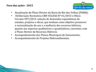 6
• Atualização do Plano Diretor da Bacia do Rio das Velhas (PDRH);
• Deliberação Normativa CBH VELHAS Nº 01/2015 e Ofício
Circular 097/2015: seleção de demandas espontâneas de
estudos, projetos e obras, que tenham como objetivo promover
a racionalização do uso e a melhoria dos recursos hídricos,
quanto aos aspectos qualitativos e quantitativos, coerentes com
o Plano Diretor de Recursos Hídricos;
• Acompanhamento dos Planos Municipais de Saneamento;
• Acompanhamento de Projetos Hidroambientais.
Foco das ações - 2015
 