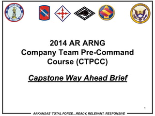 ARKANSAS' TOTAL FORCE…READY, RELEVANT, RESPONSIVE
1
Capstone Way Ahead Brief
2014 AR ARNG
Company Team Pre-Command
Course (CTPCC)
 