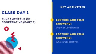CLASS DAY 1
FUNDAMENTALS OF
COOPERATIVE (PART 1)
LECTURE AND FILM
SHOWING:
Origin of Cooperatives
KEY ACTIVITIES
LECTURE AND FILM
SHOWING:
What is Cooperative?
 