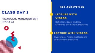 CLASS DAY 1
FINANCIAL MANAGEMENT
(PART 1)
LECTURE WITH
VIDEOS:
Definition, Goals and Key
Elements of Financial Decisions
KEY ACTIVITIES
LECTURE WITH VIDEOS:
Investment, Financing Decisions
and Dividend Decisions
 