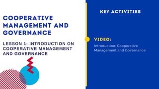 COOPERATIVE
MANAGEMENT AND
GOVERNANCE
LESSON 1: INTRODUCTION ON
COOPERATIVE MANAGEMENT
AND GOVERNANCE
VIDEO:
Introduction: Cooperative
Management and Governance
KEY ACTIVITIES
 