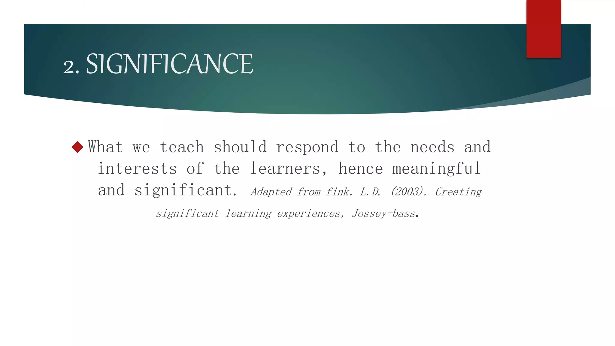 2. SIGNIFICANCE
 What we teach should respond to the needs and
interests of the learners, hence meaningful
and significant. Adapted from fink, L.D. (2003). Creating
significant learning experiences, Jossey-bass.
 