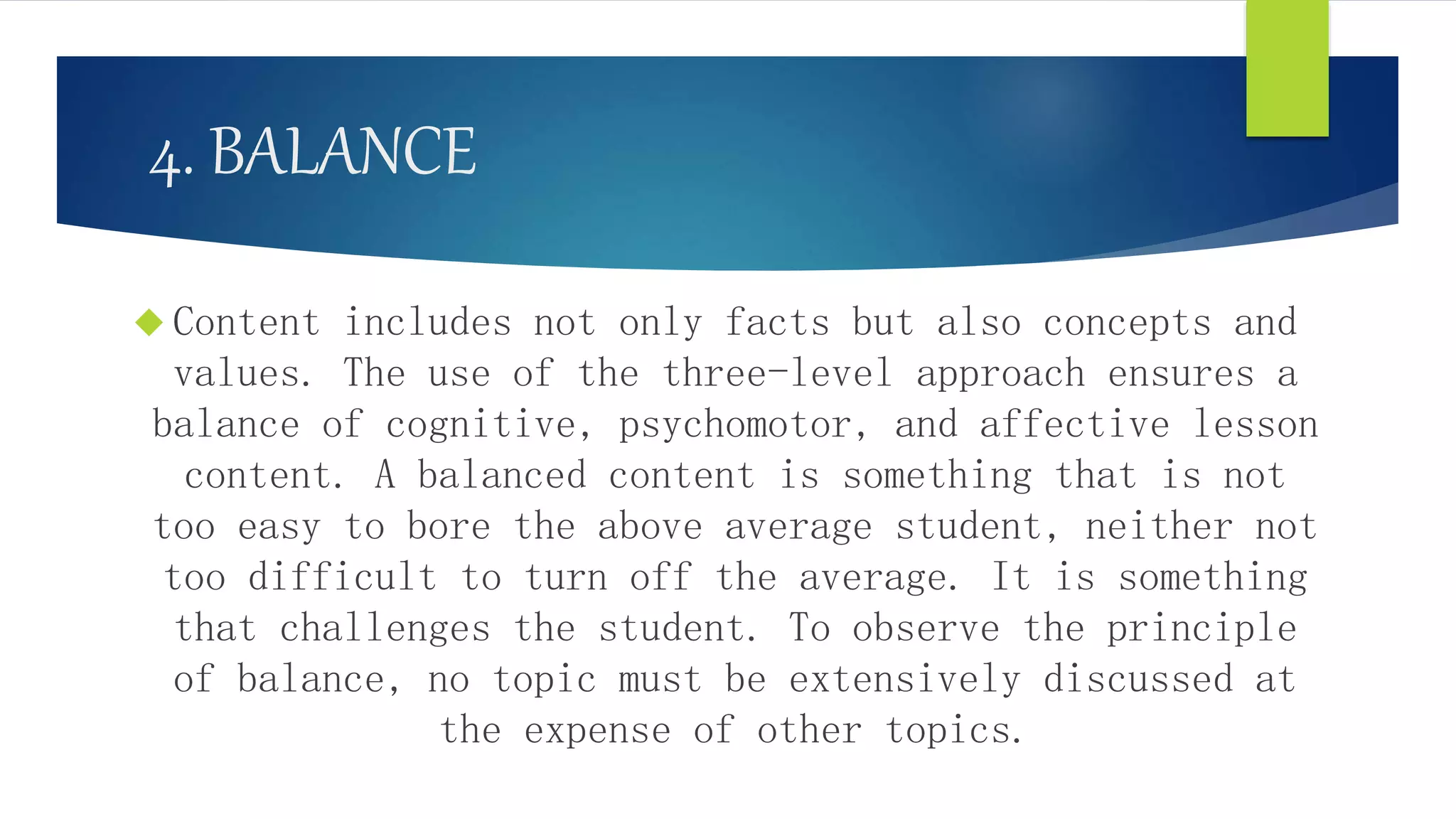 4. BALANCE
 Content includes not only facts but also concepts and
values. The use of the three-level approach ensures a
balance of cognitive, psychomotor, and affective lesson
content. A balanced content is something that is not
too easy to bore the above average student, neither not
too difficult to turn off the average. It is something
that challenges the student. To observe the principle
of balance, no topic must be extensively discussed at
the expense of other topics.
 