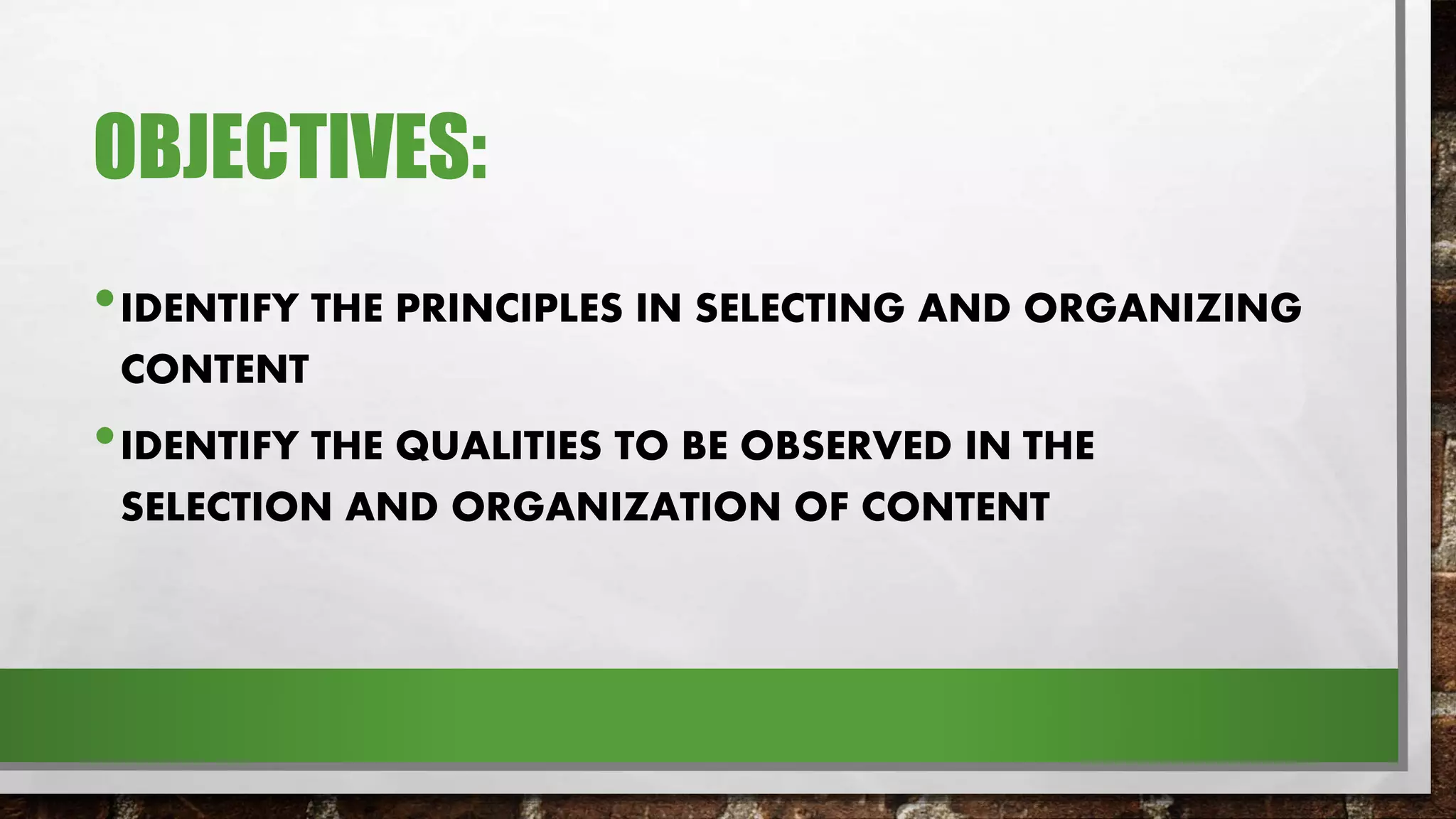 OBJECTIVES:
•IDENTIFY THE PRINCIPLES IN SELECTING AND ORGANIZING
CONTENT
•IDENTIFY THE QUALITIES TO BE OBSERVED IN THE
SELECTION AND ORGANIZATION OF CONTENT
 
