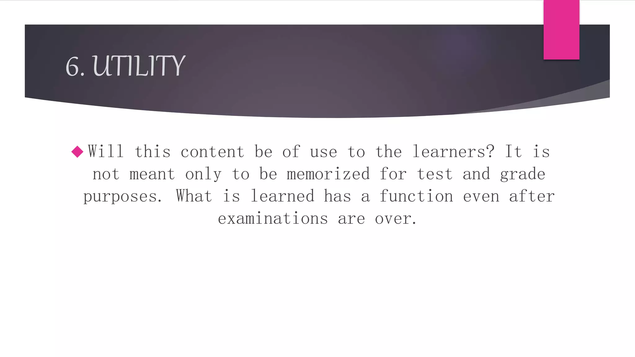 6. UTILITY
 Will this content be of use to the learners? It is
not meant only to be memorized for test and grade
purposes. What is learned has a function even after
examinations are over.
 