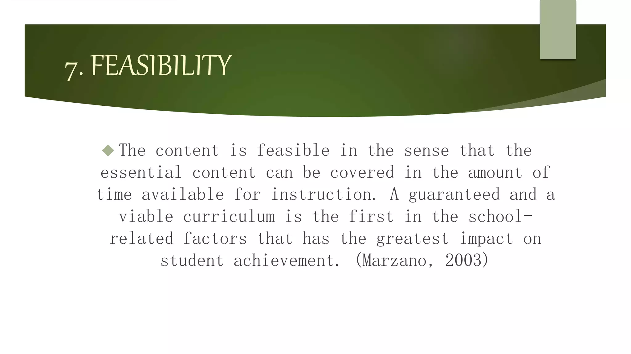 7. FEASIBILITY
 The content is feasible in the sense that the
essential content can be covered in the amount of
time available for instruction. A guaranteed and a
viable curriculum is the first in the school-
related factors that has the greatest impact on
student achievement. (Marzano, 2003)
 