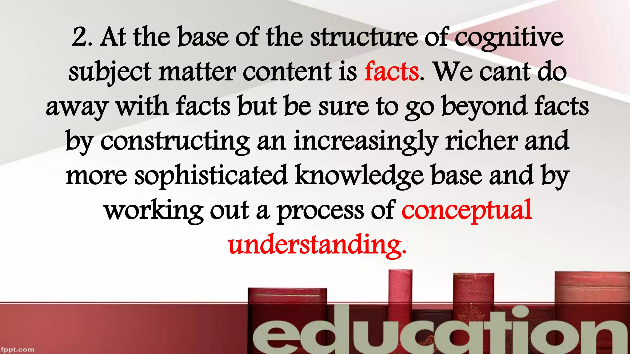 2. At the base of the structure of cognitive
subject matter content is facts. We cant do
away with facts but be sure to go beyond facts
by constructing an increasingly richer and
more sophisticated knowledge base and by
working out a process of conceptual
understanding.
 