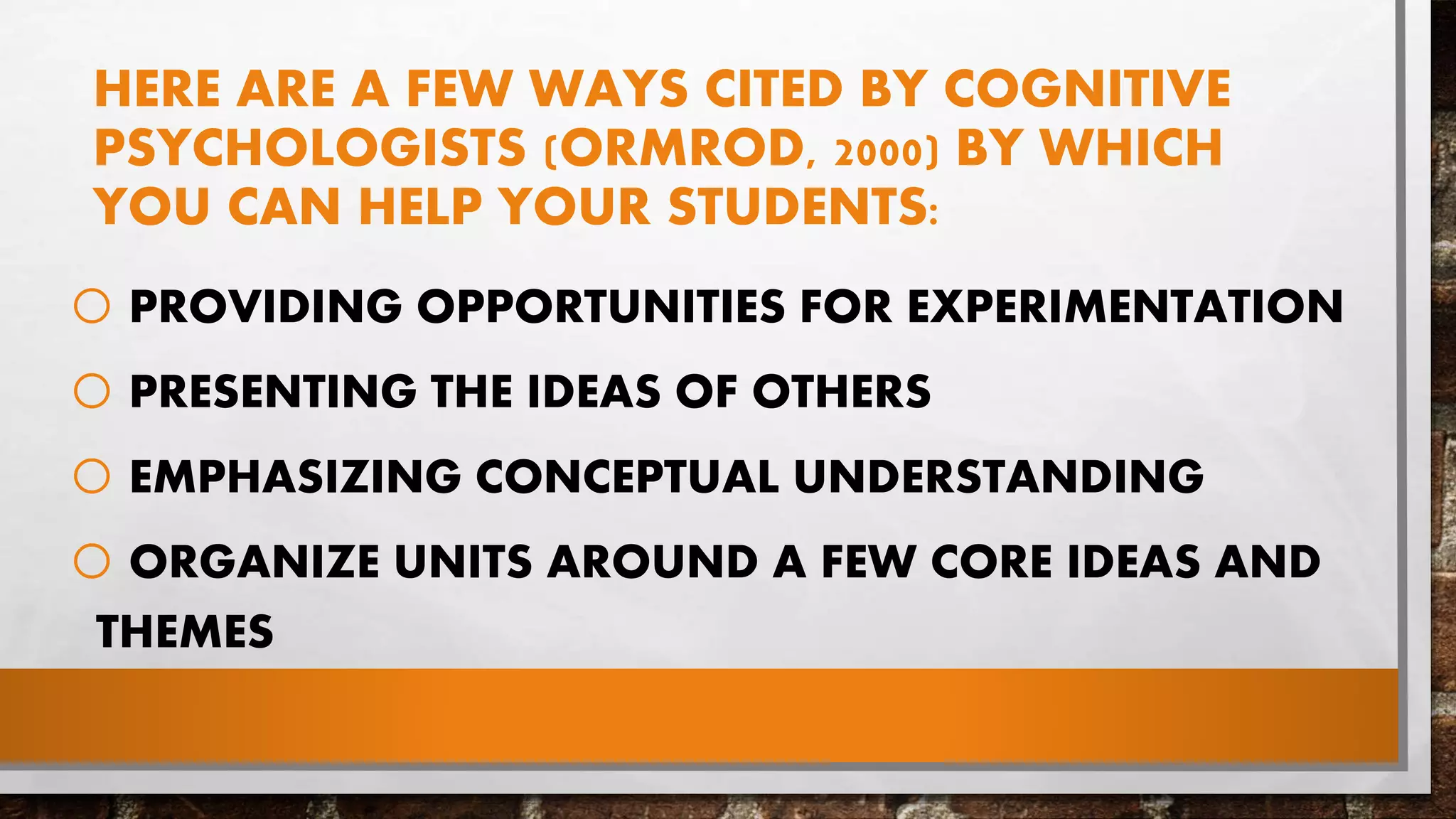 HERE ARE A FEW WAYS CITED BY COGNITIVE
PSYCHOLOGISTS (ORMROD, 2000) BY WHICH
YOU CAN HELP YOUR STUDENTS:
o PROVIDING OPPORTUNITIES FOR EXPERIMENTATION
o PRESENTING THE IDEAS OF OTHERS
o EMPHASIZING CONCEPTUAL UNDERSTANDING
o ORGANIZE UNITS AROUND A FEW CORE IDEAS AND
THEMES
 