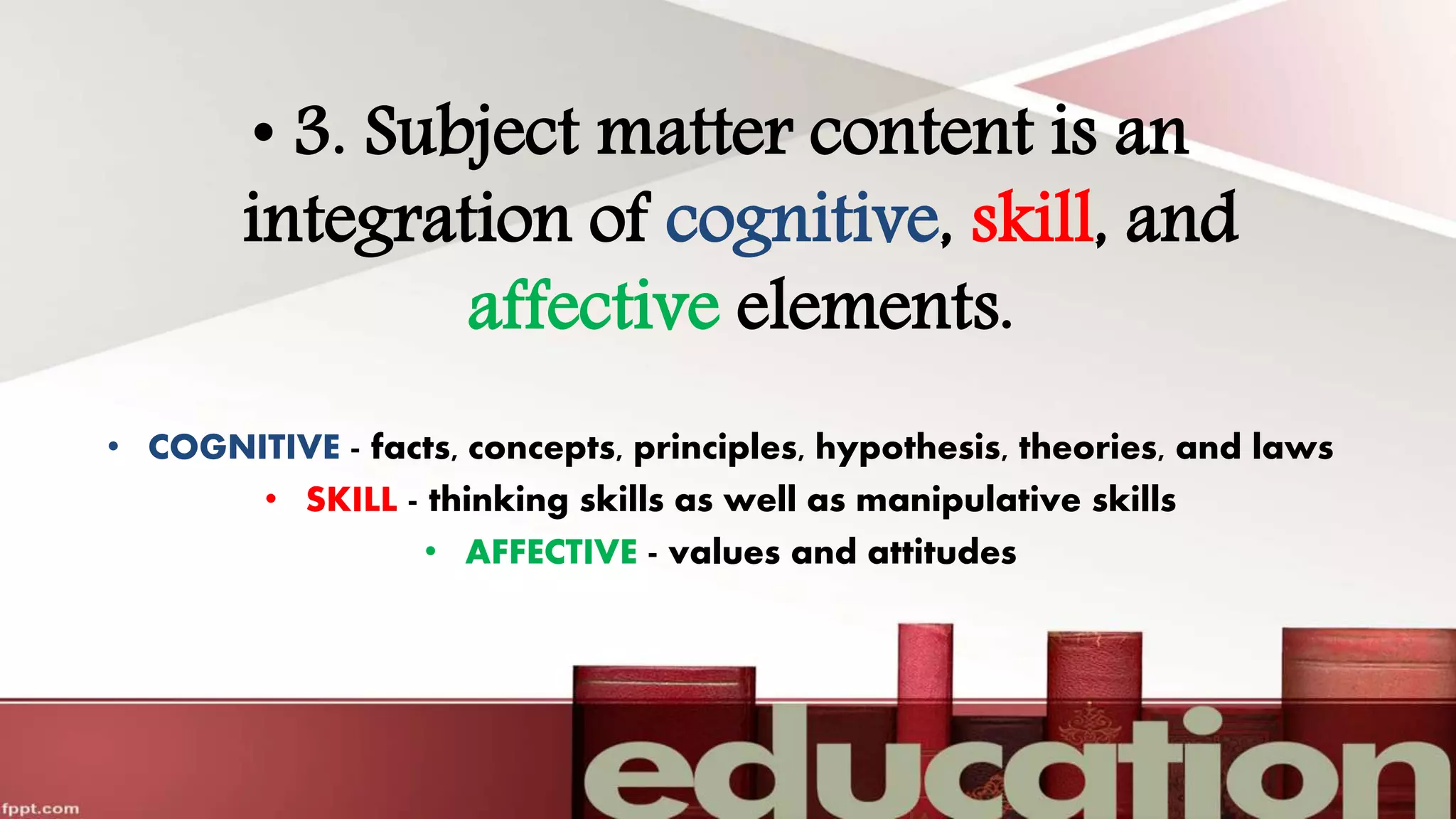 • 3. Subject matter content is an
integration of cognitive, skill, and
affective elements.
• COGNITIVE - facts, concepts, principles, hypothesis, theories, and laws
• SKILL - thinking skills as well as manipulative skills
• AFFECTIVE - values and attitudes
 
