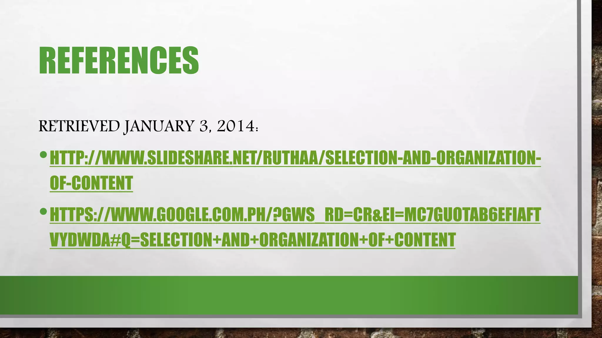 REFERENCES
RETRIEVED JANUARY 3, 2014:
•HTTP://WWW.SLIDESHARE.NET/RUTHAA/SELECTION-AND-ORGANIZATION-
OF-CONTENT
•HTTPS://WWW.GOOGLE.COM.PH/?GWS_RD=CR&EI=MC7GUOTAB6EFIAFT
VYDWDA#Q=SELECTION+AND+ORGANIZATION+OF+CONTENT
 