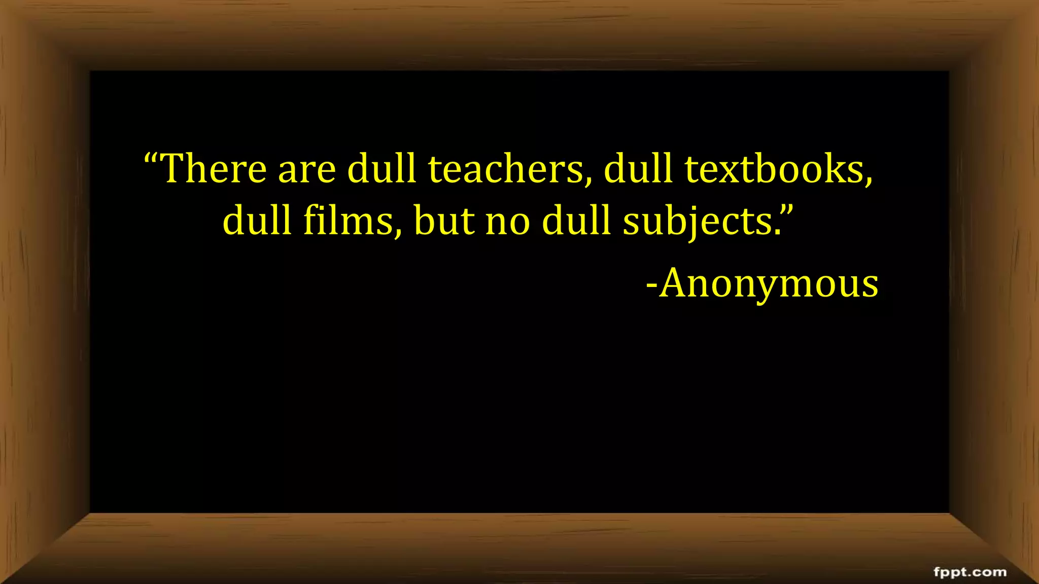 “There are dull teachers, dull textbooks,
dull films, but no dull subjects.”
-Anonymous
 
