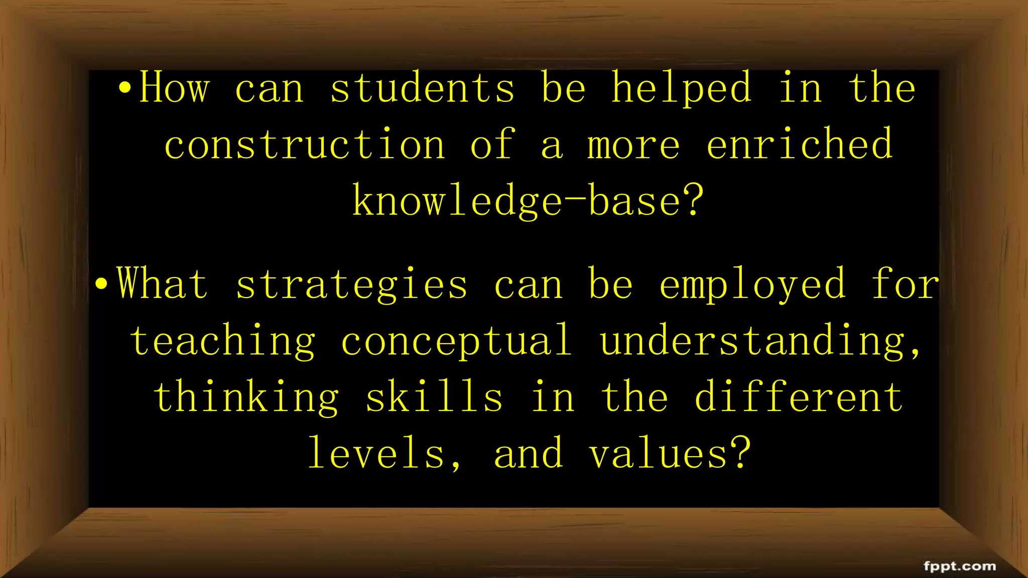 •How can students be helped in the
construction of a more enriched
knowledge-base?
•What strategies can be employed for
teaching conceptual understanding,
thinking skills in the different
levels, and values?
 