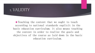 1. VALIDITY
 Teaching the content that we ought to teach
according to national standards explicit in the
basic education curriculum; it also means teaching
the content in order to realize the goals and
objectives of the course as laid down in the basic
education curriculum.
 