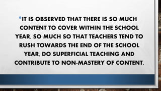 •IT IS OBSERVED THAT THERE IS SO MUCH
CONTENT TO COVER WITHIN THE SCHOOL
YEAR, SO MUCH SO THAT TEACHERS TEND TO
RUSH TOWARDS THE END OF THE SCHOOL
YEAR, DO SUPERFICIAL TEACHING AND
CONTRIBUTE TO NON-MASTERY OF CONTENT.
 