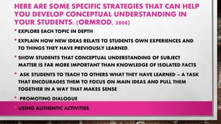 HERE ARE SOME SPECIFIC STRATEGIES THAT CAN HELP
YOU DEVELOP CONCEPTUAL UNDERSTANDING IN
YOUR STUDENTS: (ORMROD, 2000)
• EXPLORE EACH TOPIC IN DEPTH
• EXPLAIN HOW NEW IDEAS RELATE TO STUDENTS OWN EXPERIENCES AND
TO THINGS THEY HAVE PREVIOUSLY LEARNED.
• SHOW STUDENTS THAT CONCEPTUAL UNDERSTANDING OF SUBJECT
MATTER IS FAR MORE IMPORTANT THAN KNOWLEDGE OF ISOLATED FACTS
• ASK STUDENTS TO TEACH TO OTHERS WHAT THEY HAVE LEARNED – A TASK
THAT ENCOURAGES THEM TO FOCUS ON MAIN IDEAS AND PULL THEM
TOGETHER IN A WAY THAT MAKES SENSE
• PROMOTING DIALOGUE
• USING AUTHENTIC ACTIVITIES
 