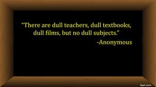 “There are dull teachers, dull textbooks,
dull films, but no dull subjects.”
-Anonymous
 