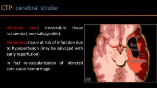• Infarcted core; irreversible tissue
ischaemia ( non-salvageable).
• Penumbra; tissue at risk of infarction due
to hypoperfusion (may be salvaged with
early reperfusion)
• In fact re-vascularization of infarcted
core cause hemorrhage .
 
