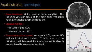 • Scan locations: at the level of basal ganglia:- This
includes vascular areas of the brain that frequently
hypo-perfused at acute stroke cases.
• Choose ROI for :-
• Arterial input: ACA.
• Venous output: SSS.
• Time-attenuation curves for arterial ROI, venous ROI
and each pixel are obtained. This is based on the
principle that transient hyperattenuation is directly
proportional to amount of contrast .
 