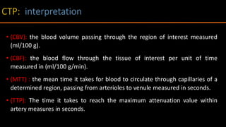 • (CBV): the blood volume passing through the region of interest measured
(ml/100 g).
• (CBF): the blood flow through the tissue of interest per unit of time
measured in (ml/100 g/min).
• (MTT) : the mean time it takes for blood to circulate through capillaries of a
determined region, passing from arterioles to venule measured in seconds.
• (TTP): The time it takes to reach the maximum attenuation value within
artery measures in seconds.
 