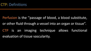 Perfusion is the ‘’passage of blood, a blood substitute,
or other fluid through a vessel into an organ or tissue”.
CTP is an imaging technique allows functional
evaluation of tissue vascularity.
 