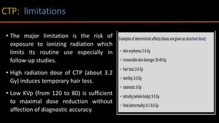 • The major limitation is the risk of
exposure to ionizing radiation which
limits its routine use especially in
follow-up studies.
• High radiation dose of CTP (about 3.2
Gy) induces temporary hair loss.
• Low KVp (from 120 to 80) is sufficient
to maximal dose reduction without
affection of diagnostic accuracy.
 