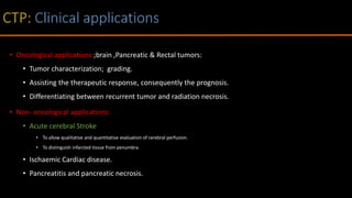 • Oncological applications ;brain ,Pancreatic & Rectal tumors:
• Tumor characterization; grading.
• Assisting the therapeutic response, consequently the prognosis.
• Differentiating between recurrent tumor and radiation necrosis.
• Non- oncological applications:
• Acute cerebral Stroke
• To allow qualitative and quantitative evaluation of cerebral perfusion.
• To distinguish infarcted tissue from penumbra.
• Ischaemic Cardiac disease.
• Pancreatitis and pancreatic necrosis.
 