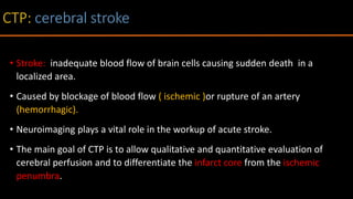 • Stroke: inadequate blood flow of brain cells causing sudden death in a
localized area.
• Caused by blockage of blood flow ( ischemic )or rupture of an artery
(hemorrhagic).
• Neuroimaging plays a vital role in the workup of acute stroke.
• The main goal of CTP is to allow qualitative and quantitative evaluation of
cerebral perfusion and to differentiate the infarct core from the ischemic
penumbra.
 